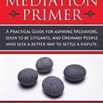 A Mediation Primer : A Practical Guide for Aspiring Mediators, Soon to Be Litigants, and Ordinary People Who Seek a Better Way to Settle a Dispute