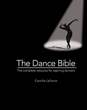 The Dance Bible : The Complete Resource for Aspiring Dancers by Camille Lefevre