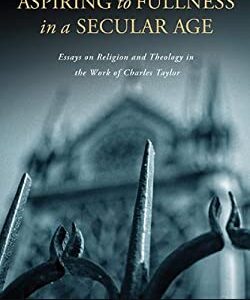 Aspiring to Fullness in a Secular Age : Essays on Religion and Theology in the Work of Charles Taylor